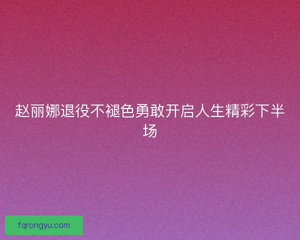 赵丽娜退役不褪色勇敢开启人生精彩下半场