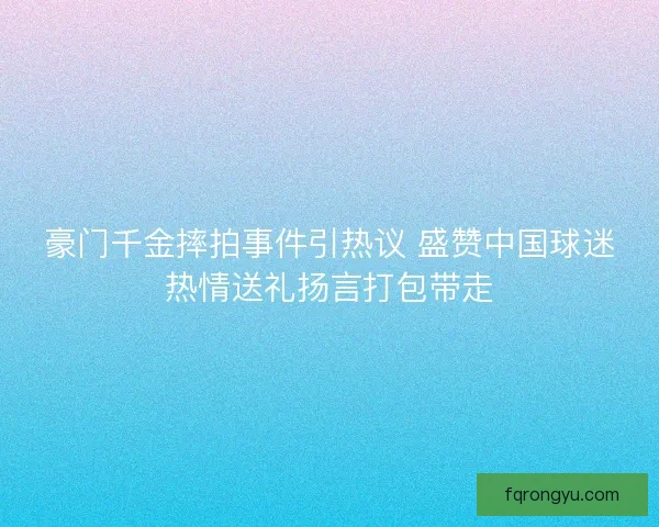 豪门千金摔拍事件引热议 盛赞中国球迷热情送礼扬言打包带走