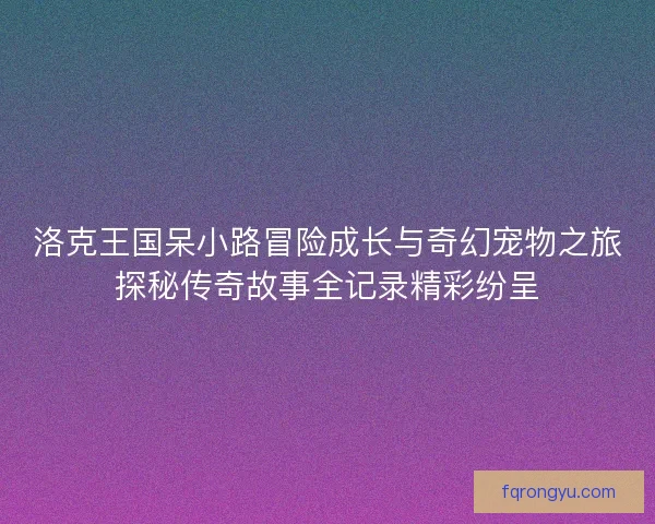 洛克王国呆小路冒险成长与奇幻宠物之旅探秘传奇故事全记录精彩纷呈