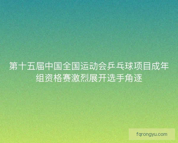 第十五届中国全国运动会乒乓球项目成年组资格赛激烈展开选手角逐