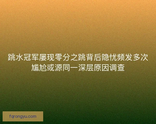 跳水冠军屡现零分之跳背后隐忧频发多次尴尬或源同一深层原因调查