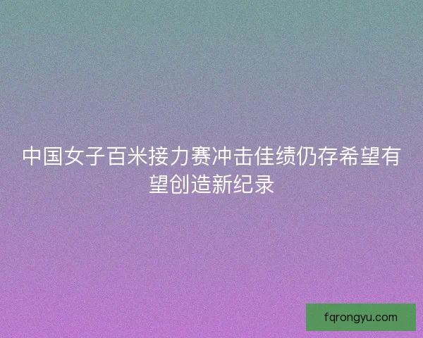 中国女子百米接力赛冲击佳绩仍存希望有望创造新纪录