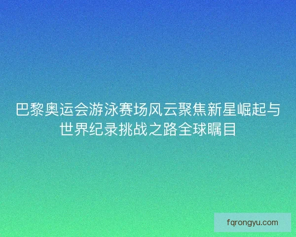 巴黎奥运会游泳赛场风云聚焦新星崛起与世界纪录挑战之路全球瞩目