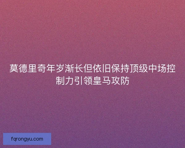 莫德里奇年岁渐长但依旧保持顶级中场控制力引领皇马攻防