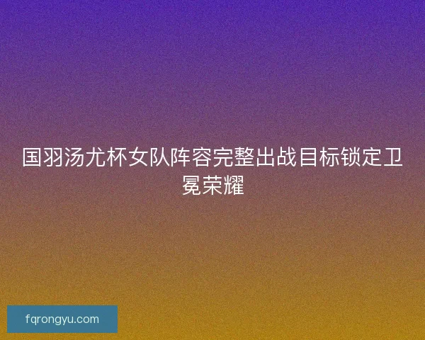 国羽汤尤杯女队阵容完整出战目标锁定卫冕荣耀